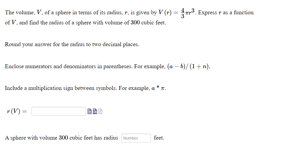 The volume, V, of a sphere in terms of its radius, r, is given by V (r) = Tr³. Express r as a function
of V, and find the radius of a sphere with volume of 300 cubic feet.
Round your answer for the radius to two decimal places.
Enclose numerators and denominators in parentheses. For example, (a – b)/ (1 + n).
Include a multiplication sign between symbols. For example, a * T.
r (V) :
A sphere with
plume 300 cubic feet has radius
feet.
Number
