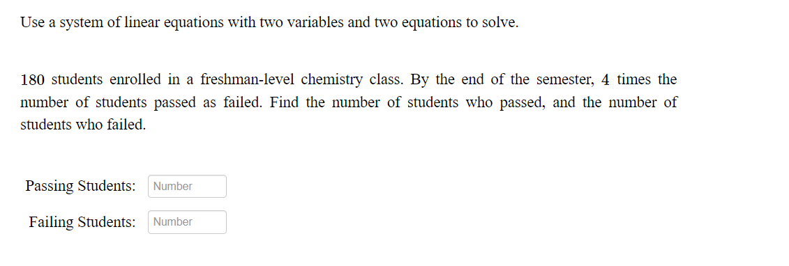 Use a system of linear equations with two variables and two equations to solve.
180 students enrolled in a freshman-level chemistry class. By the end of the semester, 4 times the
number of students passed as failed. Find the number of students who passed, and the number of
students who failed.
Passing Students:
Number
Failing Students:
Number
