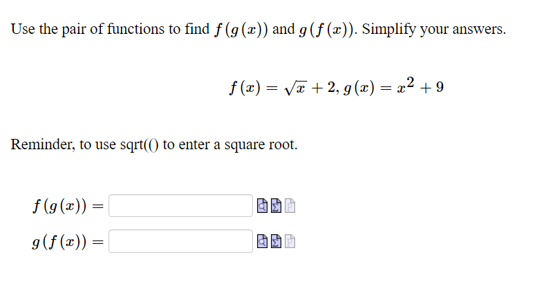 Use the pair of functions to find f (g(x)) and g (ƒ (x)). Simplify your answers.
f (x) = VT + 2, g(x) = x² + 9
Reminder, to use sqrt(() to enter a square root.
f (g (x)) =
g(f (x)) =

