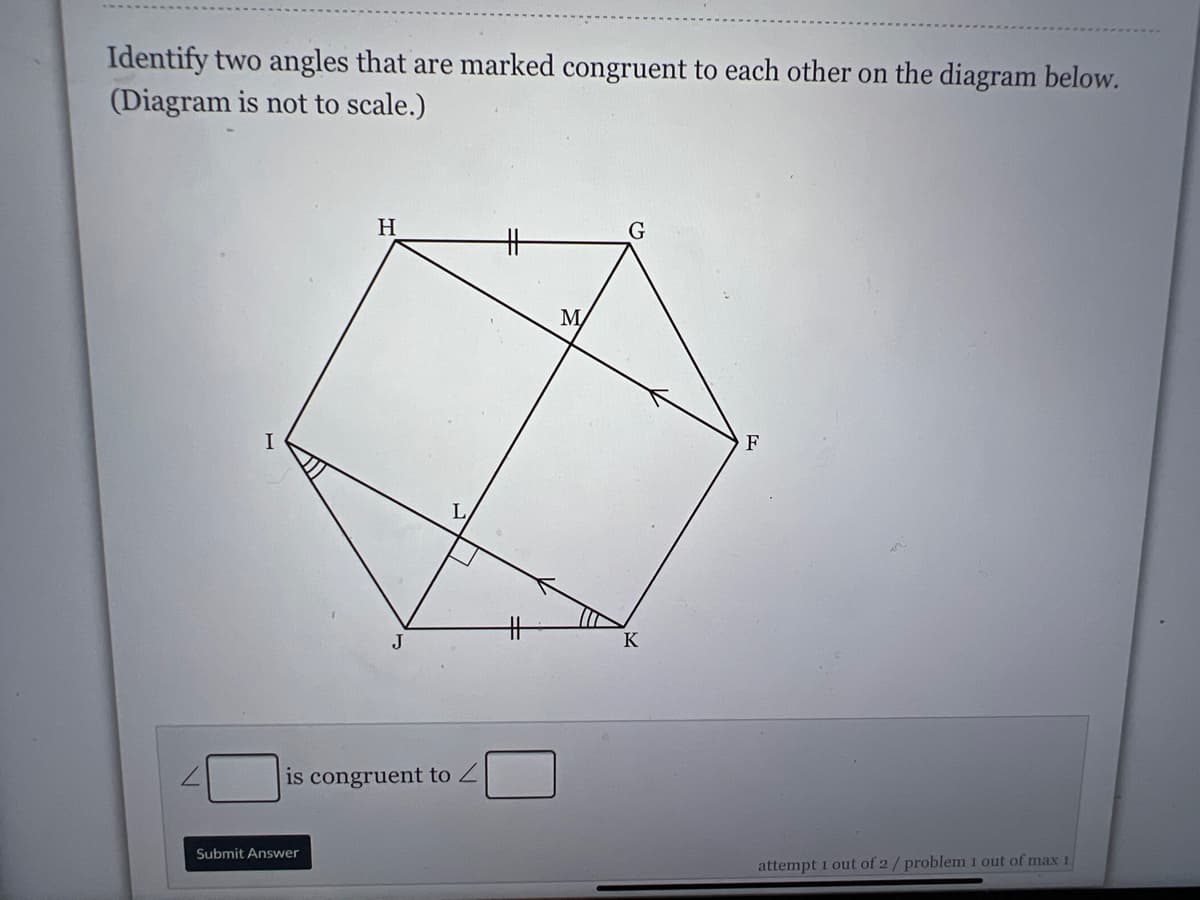 Identify two angles that are marked congruent to each other on the diagram below.
(Diagram is not to scale.)
H
G
キ
M/
F
J
K
is congruent to Z
Submit Answer
attempt 1 out of 2/ problem 1 out of max 1
