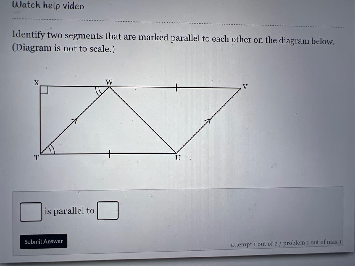 Watch help video
Identify two segments that are marked parallel to each other on the diagram below.
(Diagram is not to scale.)
X
W
V
T
U
is parallel to
Submit Answer
attempt 1 out of 2/ problem 1 out of max 1

