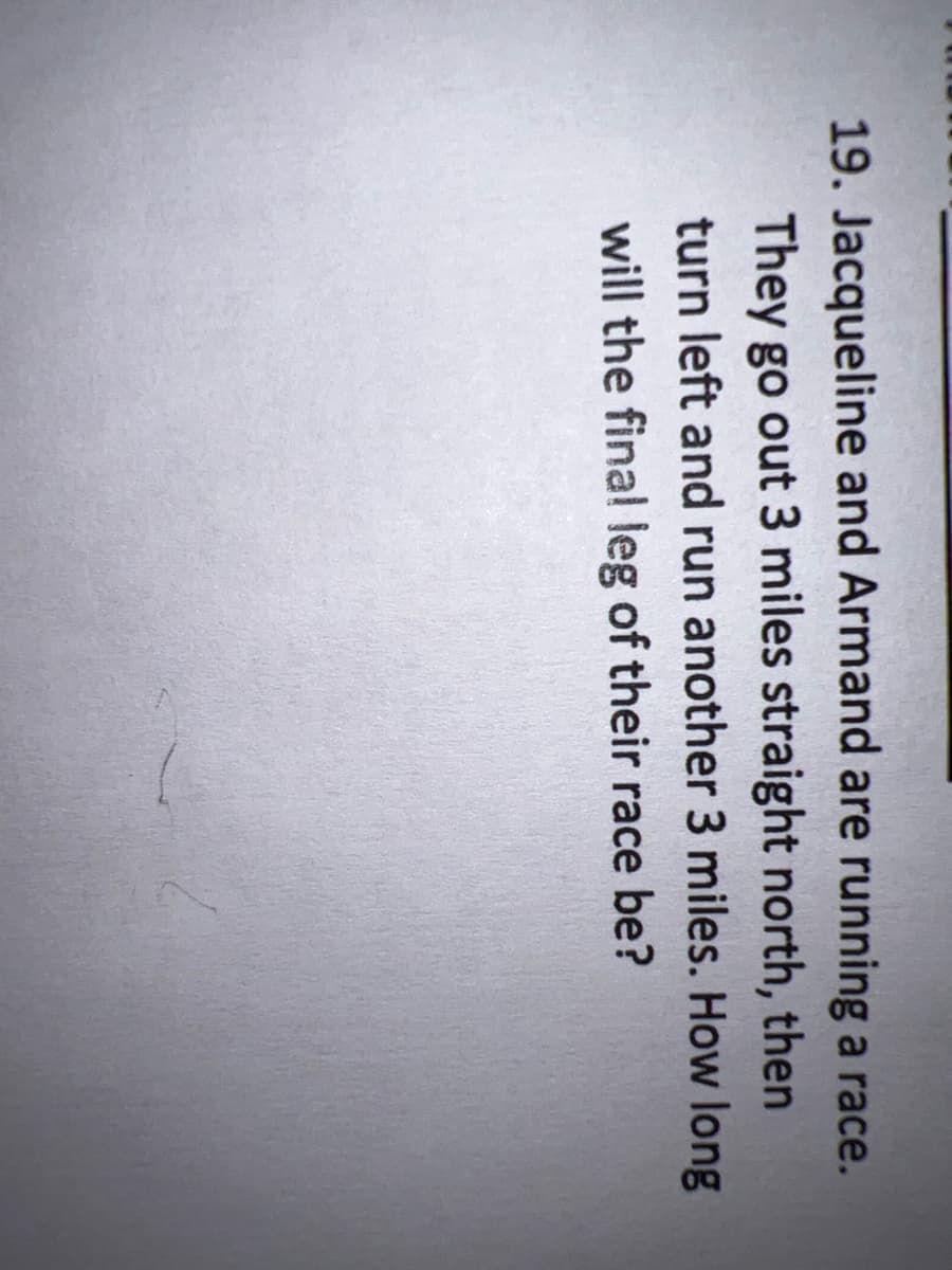19. Jacqueline and Armand are running a race.
They go out 3 miles straight north, then
turn left and run another 3 miles. How long
will the fina! leg of their race be?
