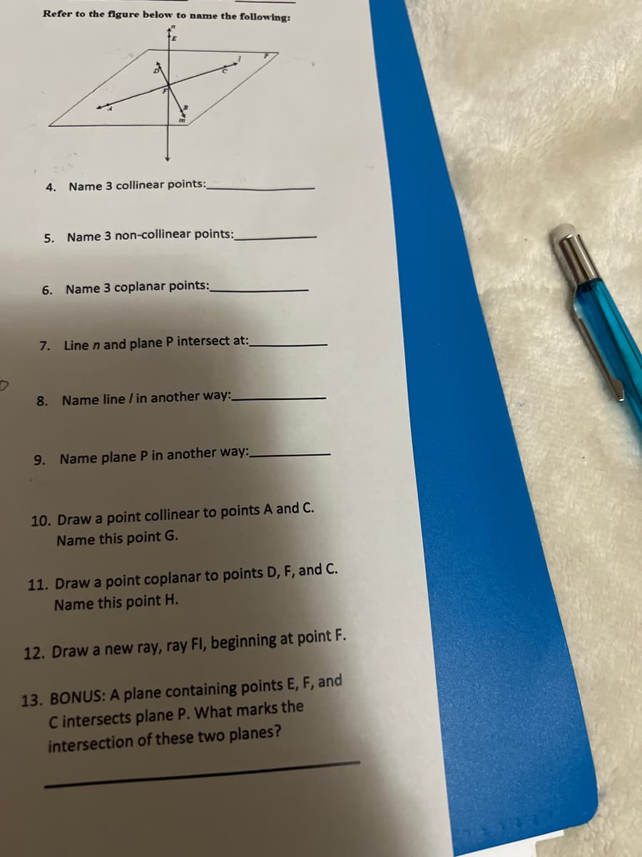 Refer to the figure below to name the following:
4. Name 3 collinear points:
5.
Name 3 non-collinear points:
6. Name 3 coplanar points:
7. Line n and plane P intersect at:
8. Name line / in another way:
9. Name plane P in another way:
10. Draw a point collinear to points A and C.
Name this point G.
11. Draw a point coplanar to points D, F, and C.
Name this point H.
12. Draw a new ray, ray FI, beginning at point F.
13. BONUS: A plane containing points E, F, and
C intersects plane P. What marks the
intersection of these two planes?
