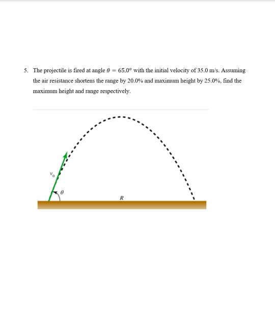 5. The projectile is fired at angle e = 65.0° with the initial velocity of 35.0 m/s. Assuming
the air resistance shortens the range by 20.0% and maximum height by 25.0%, find the
maximum height and range respectively.
