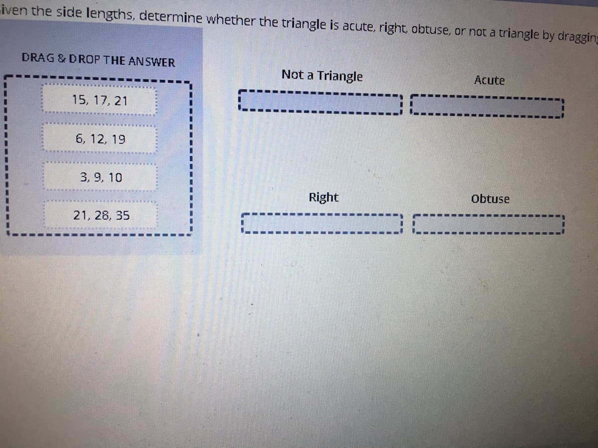 iven the side lengths, determine whether the triangle is acute, right, obtuse, or not a triangle by dragging
DRAG & DROP THE ANSWER
Not a Triangle
Acute
15, 17, 21
6, 12, 19
3. 9, 10
Right
Obtuse
21, 28, 35
