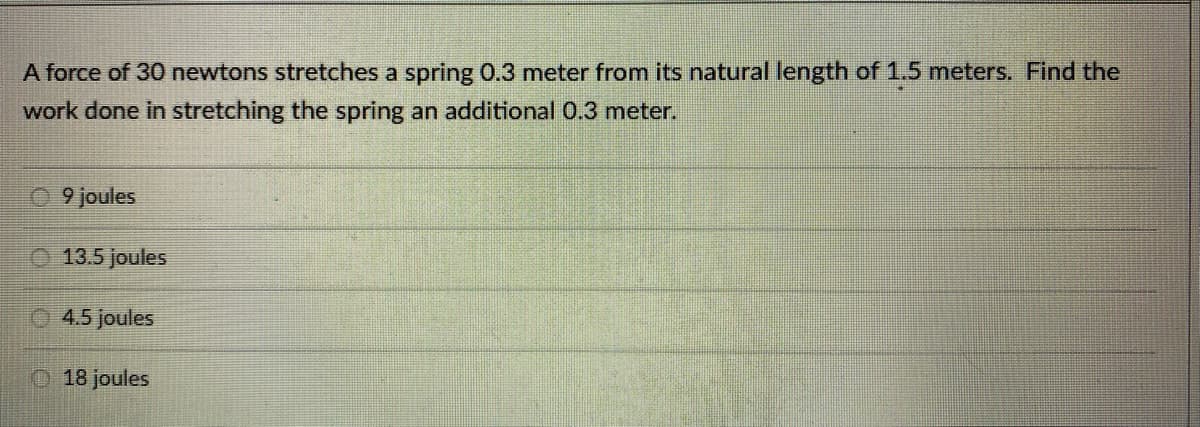 A force of 30 newtons stretches a spring 0.3 meter from its natural length of 1.5 meters. Find the
work done in stretching the spring an additional 0.3 meter.
09 joules
Ⓒ 13.5 joules
4.5 joules
18 joules