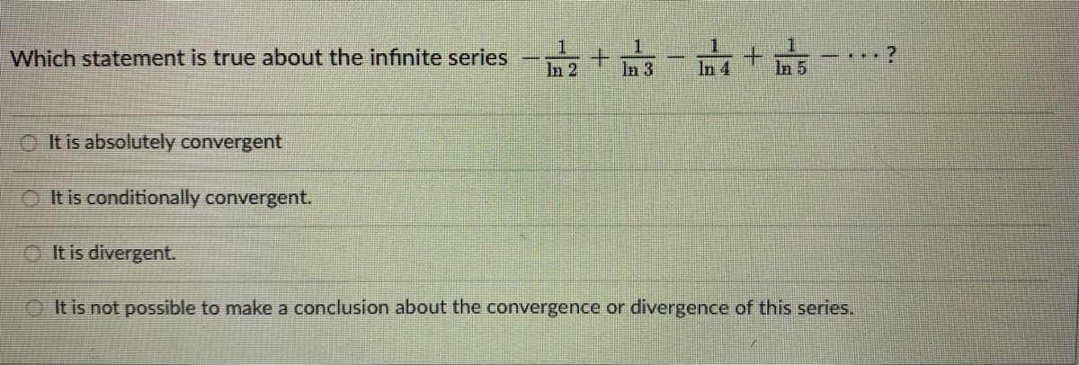 Which statement is true about the infinite series
It is absolutely convergent
It is conditionally convergent.
It is divergent.
1
+
1
In 3
1
In 4
It is not possible to make a conclusion about the convergence or divergence of this series.
?