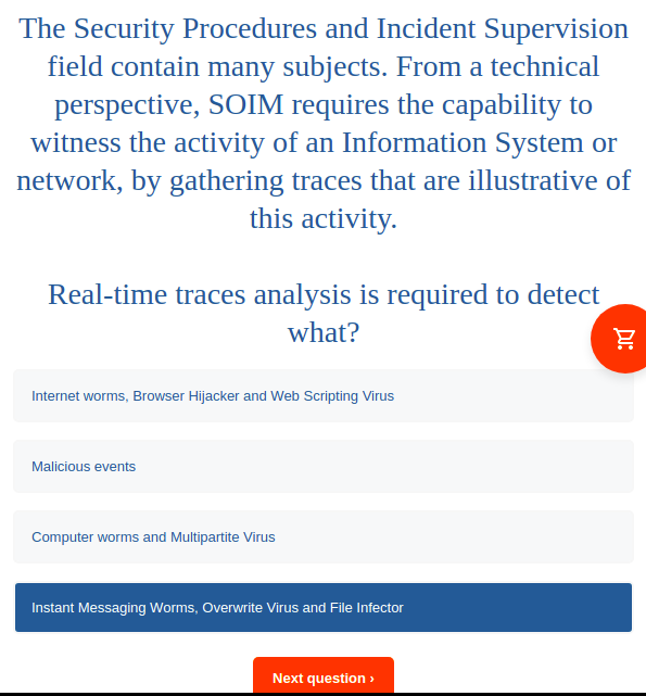 The Security Procedures and Incident Supervision
field contain many subjects. From a technical
perspective, SOIM requires the capability to
witness the activity of an Information System or
network, by gathering traces that are illustrative of
this activity.
Real-time traces analysis is required to detect
what?
Internet worms, Browser Hijacker and Web Scripting Virus
Malicious events
Computer worms and Multipartite Virus
Instant Messaging Worms, Overwrite Virus and File Infector
Next question >
DI:
