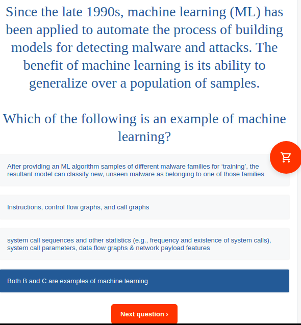 Since the late 1990s, machine learning (ML) has
been applied to automate the process of building
models for detecting malware and attacks. The
benefit of machine learning is its ability to
generalize over a population of samples.
Which of the following is an example of machine
learning?
After providing an ML algorithm samples of different malware families for 'training', the
resultant model can classify new, unseen malware as belonging to one of those families
Instructions, control flow graphs, and call graphs
system call sequences and other statistics (e.g., frequency and existence of system calls),
system call parameters, data flow graphs & network payload features
Both B and C are examples of machine learning
Next question >
Du:
