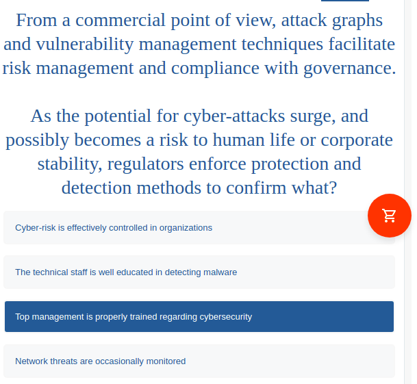 From a commercial point of view, attack graphs
and vulnerability management techniques facilitate
risk management and compliance with governance.
As the potential for cyber-attacks surge, and
possibly becomes a risk to human life or corporate
stability, regulators enforce protection and
detection methods to confirm what?
Cyber-risk is effectively controlled in organizations
The technical staff is well educated in detecting malware
Top management is properly trained regarding cybersecurity
Network threats are occasionally monitored
DI:
