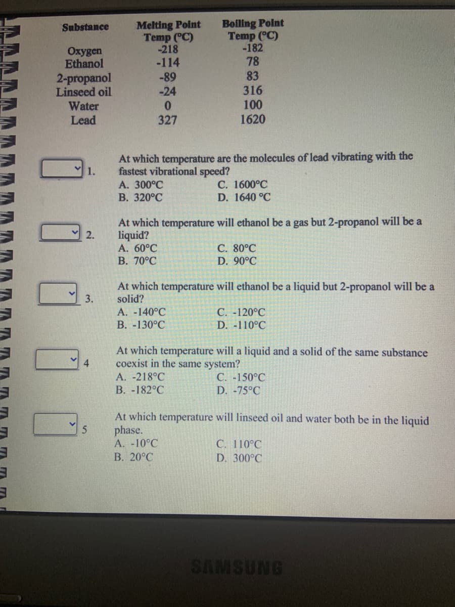 AAAA
Substance
Oxygen
Ethanol
2-propanol
Linseed oil
Water
Lead
1.
2.
3.
4
5
Melting Point
Temp (°C)
-218
-114
-89
-24
0
327
At which temperature are the molecules of lead vibrating with the
fastest vibrational speed?
A. 300°C
B. 320°C
A. 60°C
B. 70°C
Boiling Point
Temp (°C)
-182
78
83
316
100
1620
At which temperature will ethanol be a gas but 2-propanol will be a
liquid?
A. -140°C
B. -130°C
C. 1600°C
D. 1640 °C
At which temperature will ethanol be a liquid but 2-propanol will be a
solid?
A. -218°C
B. -182°C
C. 80°C
D. 90°C
C. -120°C
D. -110°C
At which temperature will a liquid and a solid of the same substance
coexist in the same system?
C. -150°C
D. -75°C
At which temperature will linseed oil and water both be in the liquid
phase.
A. -10°C
B. 20°C
C. 110°C
D. 300°C
SAMSUNG