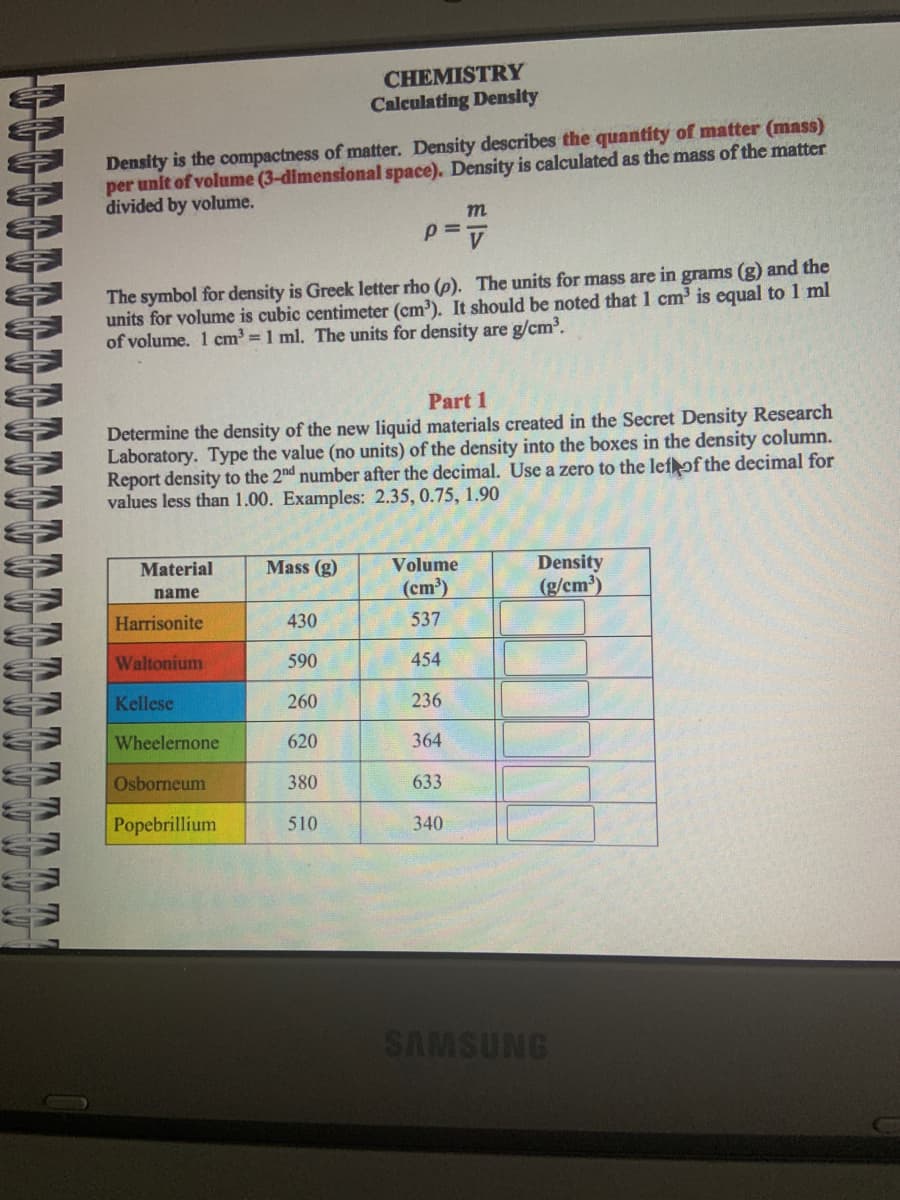 CHEMISTRY
Calculating Density
Density is the compactness of matter. Density describes the quantity of matter (mass)
per unit of volume (3-dimensional space). Density is calculated as the mass of the matter
divided by volume.
The symbol for density is Greek letter rho (p). The units for mass are in grams (g) and the
units for volume is cubic centimeter (cm³). It should be noted that 1 cm³ is equal to 1 ml
of volume. 1 cm³= 1 ml. The units for density are g/cm³.
Part 1
Determine the density of the new liquid materials created in the Secret Density Research
Laboratory. Type the value (no units) of the density into the boxes in the density column.
Report density to the 2nd number after the decimal. Use a zero to the lef of the decimal for
values less than 1.00. Examples: 2.35, 0.75, 1.90
Material
name
Harrisonite
Waltonium
Kellese
Wheelernone
Osborneum
Popebrillium
Mass (g)
430
590
260
m
P=V
620
380
510
Volume
(cm³)
537
454
236
364
633
340
Density
(g/cm³)
SAMSUNG