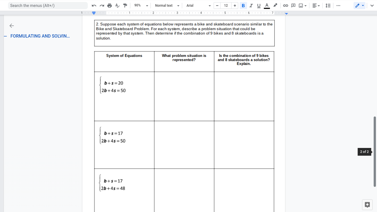 Search the menus (Alt+/)
A, P
90%
Normal text
Arial
в IUA
12
+
· 1 | 2 3 |
4 | 5
2. Suppose each system of equations below represents a bike and skateboard scenario similar to the
Bike and Skateboard Problem. For each system, describe a problem situation that could be
represented by that system. Then determine if the combination of 9 bikes and 8 skateboards is a
FORMULATING AND SOLVIN..
solution.
System of Equations
Is the combination of 9 bikes
What problem situation is
represented?
and 8 skateboards a solution?
Explain.
b+s=20
26+4s= 50
b+s=17
26 +4s= 50
2 of 2
b+s=17
| 2b+4s=48
