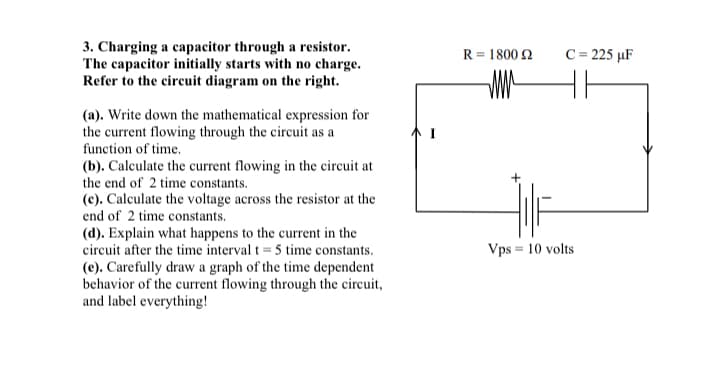 3. Charging a capacitor through a resistor.
The capacitor initially starts with no charge.
Refer to the circuit diagram on the right.
(a). Write down the mathematical expression for
the current flowing through the circuit as a
function of time.
(b). Calculate the current flowing in the circuit at
the end of 2 time constants.
(c). Calculate the voltage across the resistor at the
end of 2 time constants.
(d). Explain what happens to the current in the
circuit after the time interval t = 5 time constants.
(e). Carefully draw a graph of the time dependent
behavior of the current flowing through the circuit,
and label everything!
R = 1800 22
WW
Vps = 10 volts
C = 225 µF