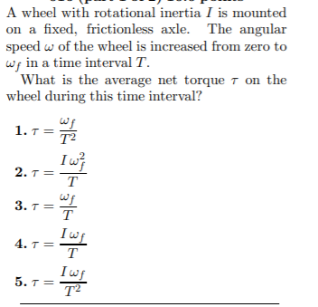 A wheel with rotational inertia I is mounted
on a fixed, frictionless axle. The angular
speed w of the wheel is increased from zero to
wg in a time interval T.
What is the average net torque T on the
wheel during this time interval?
1. T =
T2
2. T=
T
3. т3
T
Iwf
4. 7 =
T
Iwf
5. T=
T2
