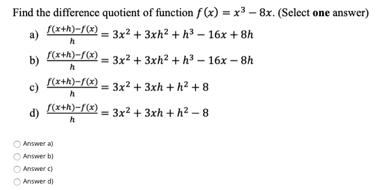 Find the difference quotient of function f (x) = x3 – 8x. (Select one answer)
%3D
а)
f(x+h)-f(x)
= 3x2 + 3xh2 + h3 – 16x + 8h
h
b)
f(x+h)-f(x)
— Зx2 + 3xh? + h3 — 16х — 8h
h
c)
f(x+h)-f(x)
Зx2 + 3xh + h? +8
%3D
h
d)
f(x+h)-f(x)
= 3x2 + 3xh + h2 – 8
h
Answer a)
Answer b)
Answer c)
Answer d)
