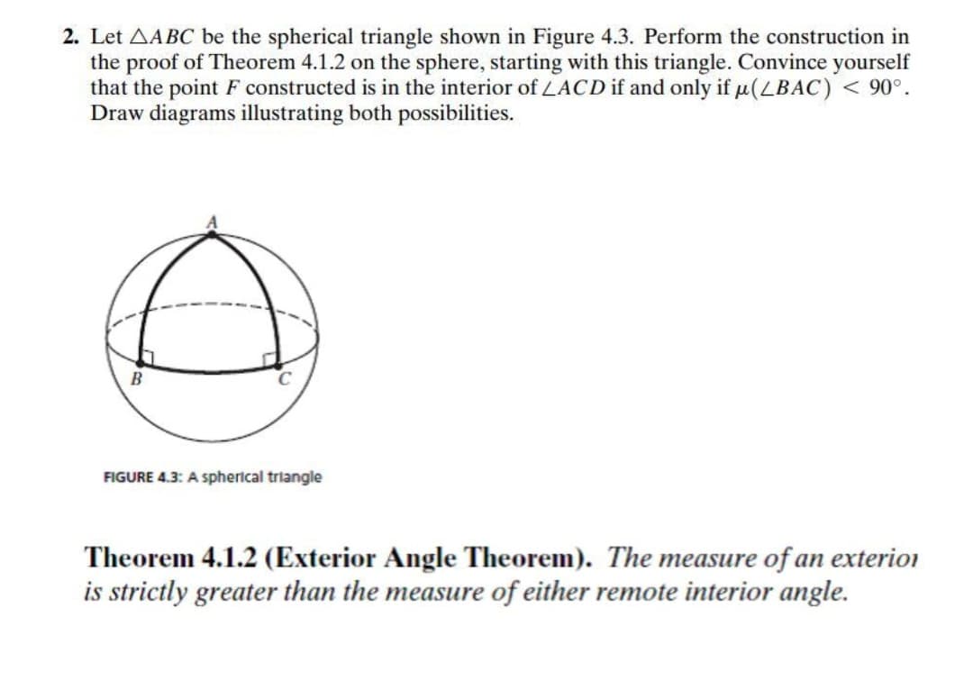 2. Let AABC be the spherical triangle shown in Figure 4.3. Perform the construction in
the proof of Theorem 4.1.2 on the sphere, starting with this triangle. Convince yourself
that the point F constructed is in the interior of LACD if and only if u(LBAC) < 90°.
Draw diagrams illustrating both possibilities.
B
FIGURE 4.3: A spherical triangle
Theorem 4.1.2 (Exterior Angle Theorem). The measure of an exterion
is strictly greater than the measure of either remote interior angle.
