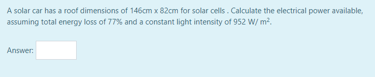 A solar car has a roof dimensions of 146cm x 82cm for solar cells . Calculate the electrical power available,
assuming total energy loss of 77% and a constant light intensity of 952 W/ m?.
Answer:
