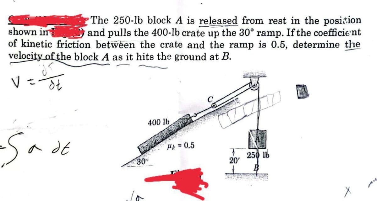 The 250-lb block A is released from rest in the position
and pulls the 400-lb crate up the 30° ramp. If the coefficient
shown in
of kinetic friction between the crate and the ramp is 0.5, determine the
velocity of the block A as it hits the ground at B.
400 lb
a dE
HA =0.5
30
250 lb
20'
ore
