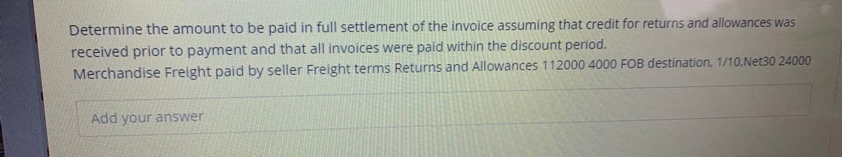 **Exercise: Invoice Settlement Calculation**

Determine the amount to be paid in full settlement of the invoice assuming that credit for returns and allowances was received prior to payment and that all invoices were paid within the discount period.

**Invoice Details:**

- **Merchandise:** \$112,000
- **Freight paid by seller:** \$4,000
- **Freight terms:** FOB destination
- **Returns and Allowances:** \$24,000
- **Discount:** 1/10, Net 30

**Instructions:**

1. Calculate the total amount of merchandise purchased.
2. Subtract the amount for returns and allowances.
3. Apply the discount if the payment is made within the specified discount period.
4. Add any freight charges to be paid by the buyer if specified.

**Add your answer in the space provided.**

***Explanation:***
- **FOB Destination:** The seller pays the freight charges, and the buyer takes ownership when the goods reach their destination.
- **1/10, Net 30:** This means if the buyer pays within 10 days, they get a 1% discount. Otherwise, the full amount is due in 30 days.

**Example calculation (to be replaced with actual calculation by the student):**
- Merchandise: \$112,000
- Returns and Allowances: \$24,000
- Discounted Amount: 1% of remaining amount if paid within the discount period

Let's say the remaining amount after returns and allowances is \$88,000:
- Discount: 1% of \$88,000 = \$880
- Amount to be paid: \$88,000 - \$880 = \$87,120

Provide your detailed answer below.