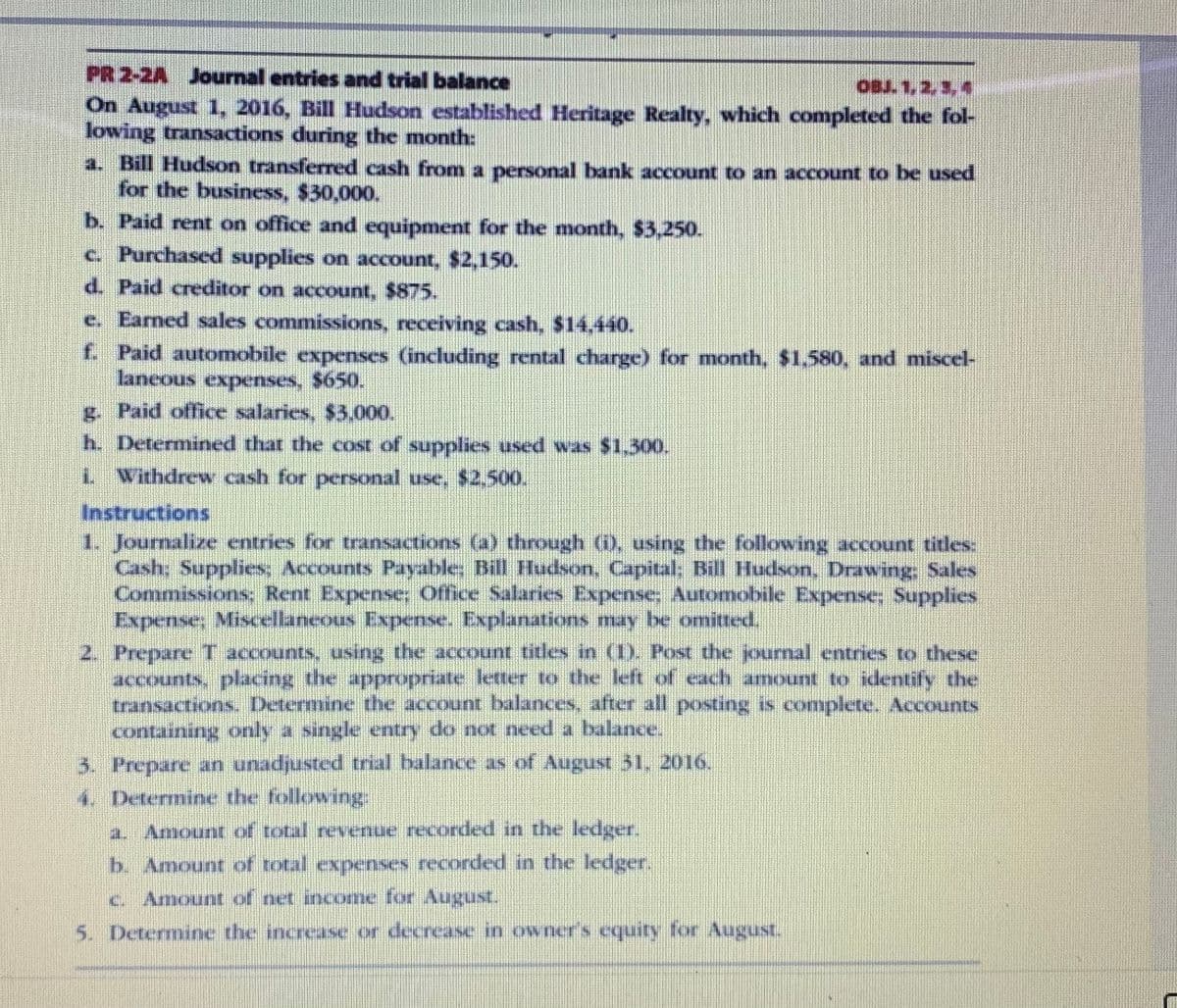 PR 2-2A Journal entries and trial balance
On August 1, 2016, Bill Hudson established Heritage Realty, which completed the fol-
lowing transactions during the month:
OBJ. 1, 2, 3, 4
a. Bill Hudson transferred cash from a personal bank account to an account to be used
for the business, $30,000.
b. Paid rent on office and equipment for the month, $3,250.
c. Purchased supplies on account, $2,150.
d. Paid creditor on account, $875.
e. Earned sales commissions, receiving cash, $14.440.
f. Paid automobile expenses (including rental charge) for month, $1.580, and miscel-
laneous expenses, $650.
g. Paid office salaries, $3,000.
h. Determined that the cost of supplies used was $1,300.
L Withdrew cash for personal use, $2.500.
Instructions
1. Journalize entries for transactions (a) threough (i), using the following account titles:
Cash; Supplies, Accounts Payable; Bill Hudson, Capital; Bill Hudson, Drawing, Sales
Commissions: Rent Expense; Office Salaries Expense, Automobile Expense; Supplies
Expense; Miscellaneous Expense. Explanations may be omitted.
2. Prepare T accounts, using the account titles in (1). Post the journal entries to these
accounts, placing the appropriate letter to the left of each amount to identify the
transactions. Determine the account balances, after all posting is complete. Accounts
containing only a single entry do not need a balance.
3. Prepare an unadjusted trial balance as of August 31, 2016.
4. Determine the following:
a. Amount of total revernue recorded in the ledge.
b. Amount of total expenses recorded in the ledger.
c. Amount of net income for August.
5. Determine the increase or decrease in owner's equity for August.
