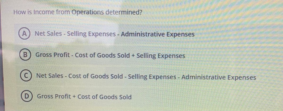 ### How is Income from Operations determined?

To calculate Income from Operations, we need to understand the formula that includes the various components:

**Options:**

1. **A.** Net Sales - Selling Expenses - Administrative Expenses
2. **B.** Gross Profit - Cost of Goods Sold + Selling Expenses
3. **C.** Net Sales - Cost of Goods Sold - Selling Expenses - Administrative Expenses
4. **D.** Gross Profit + Cost of Goods Sold

### Explanation:
Let's break down each option to understand how Income from Operations is calculated.

1. **Option A:**
    - **Net Sales - Selling Expenses - Administrative Expenses**
    - This option considers that Income from Operations can be derived by subtracting Selling and Administrative expenses from Net Sales.

2. **Option B:**
    - **Gross Profit - Cost of Goods Sold + Selling Expenses**
    - This option does not follow the standard accounting practice, since it recalculates the Cost of Goods Sold after obtaining Gross Profit, which does not logically follow.

3. **Option C:**
    - **Net Sales - Cost of Goods Sold - Selling Expenses - Administrative Expenses**
    - This is the correct formula for Income from Operations. Starting from Net Sales, we subtract Cost of Goods Sold (to get Gross Profit), and then further subtract Selling and Administrative expenses.

4. **Option D:**
    - **Gross Profit + Cost of Goods Sold**
    - This formula does not provide the correct calculation, as it adds Cost of Goods Sold back to Gross Profit, which is not logical.

By analyzing the provided options, we can determine that the correct formula for calculating Income from Operations is represented by Option C:

**Net Sales - Cost of Goods Sold - Selling Expenses - Administrative Expenses**