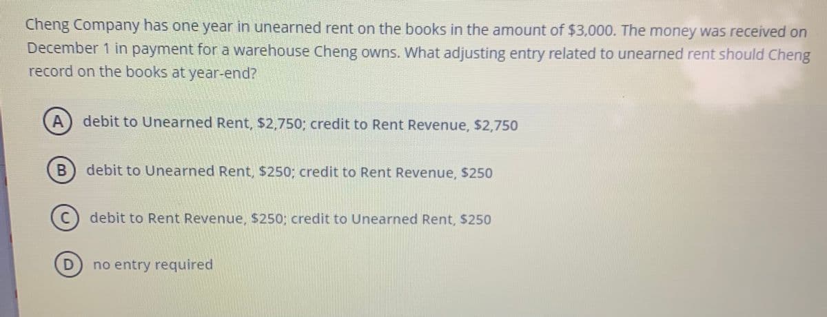 **Question:**

Cheng Company has one year in unearned rent on the books in the amount of $3,000. The money was received on December 1 in payment for a warehouse Cheng owns. What adjusting entry related to unearned rent should Cheng record on the books at year-end?

**Options:**

**A.** debit to Unearned Rent, $2,750; credit to Rent Revenue, $2,750

**B.** debit to Unearned Rent, $250; credit to Rent Revenue, $250

**C.** debit to Rent Revenue, $250; credit to Unearned Rent, $250

**D.** no entry required