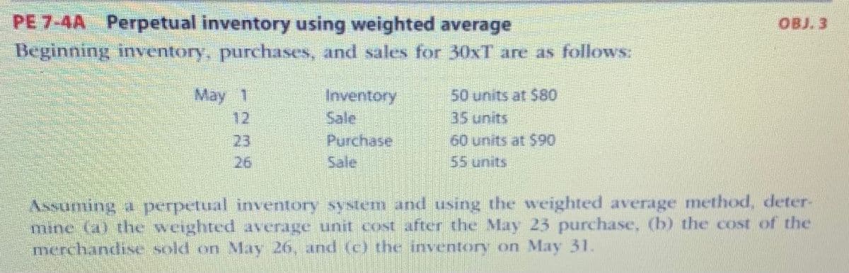 **Perpetual Inventory Using Weighted Average**

**Beginning inventory, purchases, and sales for 30XT are as follows:**

| Date    | Transaction   | Details               |
|---------|---------------|-----------------------|
| May 1   | Inventory     | 50 units at $80       |
| May 12  | Sale          | 35 units              |
| May 23  | Purchase      | 60 units at $90       |
| May 26  | Sale          | 55 units              |

**Objective:**

Assuming a perpetual inventory system and using the weighted average method, determine:

(a) The weighted average unit cost after the May 23 purchase.  
(b) The cost of the merchandise sold on May 26.  
(c) The inventory on May 31.