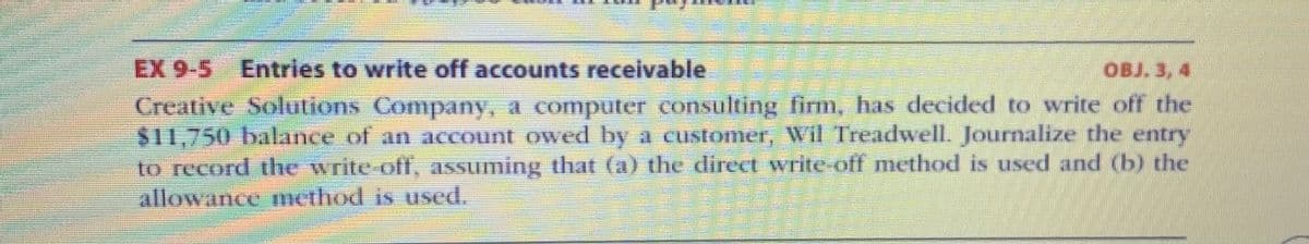 **EX 9-5 Entries to Write Off Accounts Receivable**

*Creative Solutions Company, a computer consulting firm, has decided to write off the $11,750 balance of an account owed by a customer, Will Treadwell. Journalize the entry to record the write-off, assuming that (a) the direct write-off method is used and (b) the allowance method is used.*

**Explanation:**
In this exercise, you are required to journalize the write-off of a customer's account balance under two different methods:

1. **Direct Write-Off Method:** This method involves directly writing off the uncollectible receivable against income at the time it is determined that the account is uncollectible.

2. **Allowance Method:** This method requires estimating uncollectible accounts at the end of each period. It involves creating an allowance to match the anticipated loss with the revenue of the period in which it occurred. The write-off is then made against the allowance account rather than directly to expense.