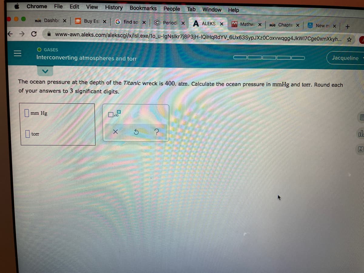 Chrome
File
Edit
View
History
Bookmarks People
Tab
Window
Help
HCc Dashbc X
E Buy Es: X
G find so x
© Periodi x A ALEKS X
M Mathwa X
MUc Chapte x
E New m X
www-awn.aleks.com/alekscgi/x/lsl.exe/1o_u-IgNslkr7j8P3jH-IQİHQRDYV_6Ux63SypJXz0Coxvwqgg4JkWI7Cge0xmXkyh... ☆
O GASES
Interconverting atmospheres and torr
Jacqueline
The ocean pressure at the depth of the Titanic wreck is 400. atm. Calculate the ocean pressure in mmHg and torr. Round each
of your answers to 3 significant digits.
mm Hg
x10
torr
