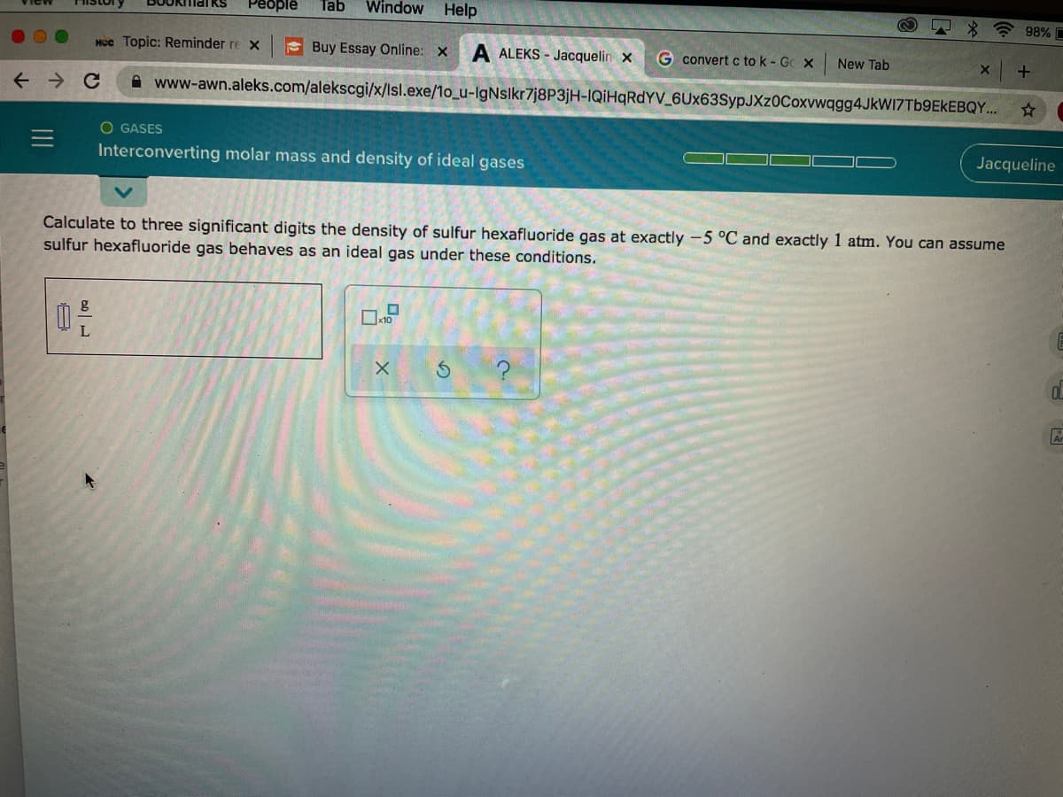 Реople
Tab
Window Help
JOkmarkS
98% C
Hcc Topic: Reminder re x
E Buy Essay Online: x
A ALEKS - Jacquelin x
G convert c to k - Gc x
New Tab
A www-awn.aleks.com/alekscgi/x/lsl.exe/1o_u-IgNslkr7j8P3jH-IQIHQRDYV_6Ux63SypJXz0Coxvwqgg4JkW17Tb9EkEBQY.
O GASES
Interconverting molar mass and density of ideal gases
Jacqueline
Calculate to three significant digits the density of sulfur hexafluoride gas at exactly -5 °C and exactly 1 atm. You can assume
sulfur hexafluoride gas behaves as an ideal gas under these conditions.
A
