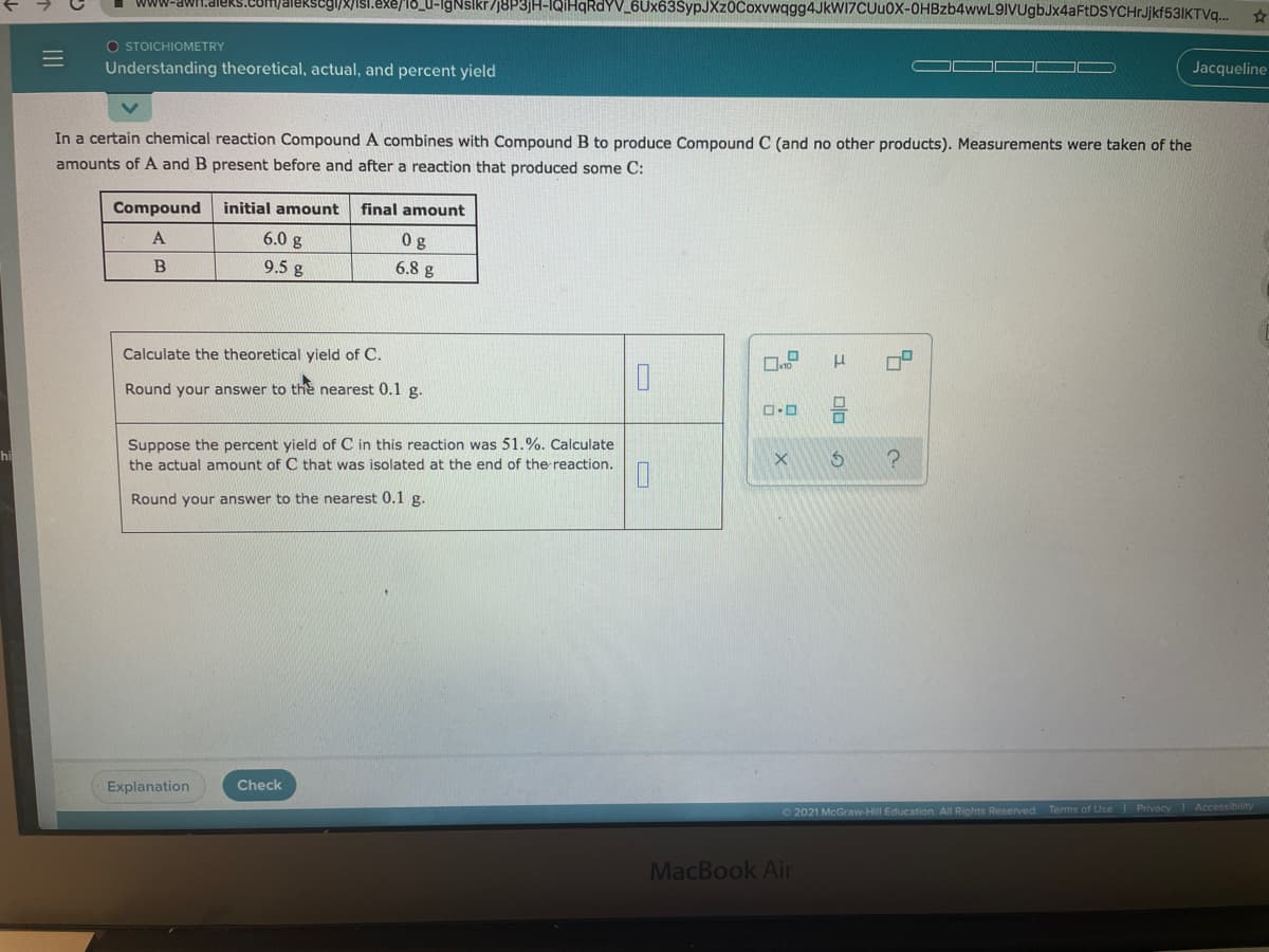 9/8/isl.exe/18_u-IgNslkr/j8P3jH-IQİHQRDYV_6Ux63SypJXz0Coxvwqgg4JkW17CUu0X-OHBzb4wwL9IVUgbJx4aFtDSYCHrJjkf53IKTVq.
www-awr1.aleks.com
O STOICHIOMETRY
Understanding theoretical, actual, and percent yield
Jacqueline
In a certain chemical reaction Compound A combines with Compound B to produce Compound C (and no other products). Measurements were taken of the
amounts of A and B present before and after a reaction that produced some C:
Compound
initial amount
final amount
6.0 g
0g
B
9.5 g
6.8 g
Calculate the theoretical yield of C.
Round your answer to the nearest 0.1 g.
Suppose the percent yield of C in this reaction was 51.%. Calculate
the actual amount of C that was isolated at the end of the reaction.
Round your answer to the nearest 0.1 g.
Explanation
Check
Privacy Accessibility
02021 McGraw-HIll Education. All Rights Reserved Terms of Use
MacBook Air
II
