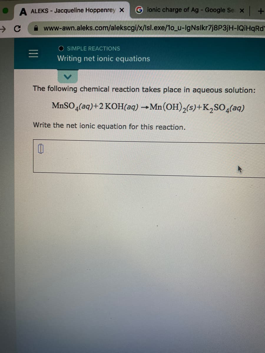 A ALEKS - Jacqueline Hoppenrey x
G ionic charge of Ag - Google Se x +
A www-awn.aleks.com/alekscgi/x/lsl.exe/1o_u-IgNslkr7j8P3jH-IQİHQRD
O SIMPLE REACTIONS
Writing net ionic equations
The following chemical reaction takes place in aqueous solution:
MnSO (aq)+2 KOH(aq) →Mn(OH),(5)+K,SO,(aq)
Write the net ionic equation for this reaction.
