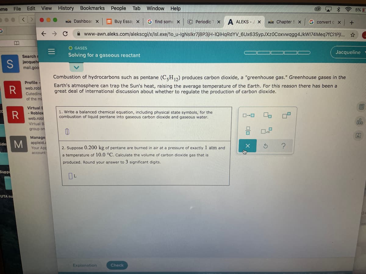 me
File
Edit View History Bookmarks People
Tab
Window
Help
* * 5% I
Mcc Dashboar x
E Buy Essay x
G find some x
© Periodic T x
A ALEKS - J X
Mcc Chapter 5 x
G convert CX
A www-awn.aleks.com/alekscgi/x/Isl.exe/1o_u-IgNslkr7j8P3jH-IQİHqRdYV_6Ux63SypJXz0Coxvwqgg4JkWI74Meq7fCi1Pj. ☆
O GASES
Jacqueline
Solving for a gaseous reactant
S
Search r
jacqueh
mail.goo
Combustion of hydrocarbons such as pentane (C,H,2) produces carbon dioxide, a "greenhouse gas." Greenhouse gases in the
Earth's atmosphere can trap the Sun's heat, raising the average temperature of the Earth. For this reason there has been a
great deal of international discussion about whether to regulate the production of carbon dioxide.
Profile
R
web.robl
Cuteding
of the mi
Virtual E
R
1. Write a balanced chemical equation, including physical state symbols, for the
combustion of liquid pentane into gaseous carbon dioxide and gaseous water.
- Roblox
web.robl
Virtual B
group on
olo
Manage
side M appleid.
Your App
2. Suppose 0.200 kg of pentane are burned in air at a pressure of exactly 1 atm and
account
a temperature of 10.0 °C. Calculate the volume of carbon dioxide gas that is
produced. Round your answer to 3 significant digits.
Supp
UTA nu
Explanation
Check
olo
II
