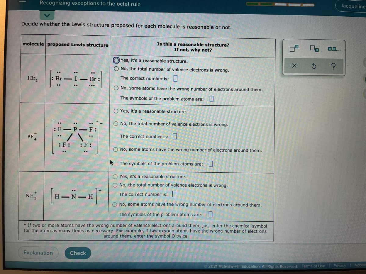 Recognizing exceptions to the octet rule
Jacqueline
Decide whether the Lewis structure proposed for each molecule is reasonable or not.
Is this a reasonable structure?
If not, why not?
molecule proposed Lewis structure
O Yes, it's a reasonable structure.
O No, the total number of valence electrons is wrong.
IBr2
- I- Br:
The correct number is:|
O No, some atoms have the wrong number of electrons around them.
The symbols of the problem atoms are:U
O Yes, it's a reasonable structure.
O No, the total number of valence electrons is wrong.
F- P - F:
PF.
The correct number is:
:F:
:F :
O No, some atoms have the wrong number of electrons around them.
The symbols of the problem atoms are:
O Yes, it's a reasonable structure.
O No, the total number of valence electrons is wrong.
H-N-H
NH,
The correct number is:||
No, some atoms have the wrong number of electrons around them.
The symbols of the problem atoms are:I
* If two or more atoms have the wrong number of valence electrons around them, just enter the chemical symbol
for the atom as many times as necessary. For example, if two oxygen atoms have the wrong number of electrons
around them, enter the symbol O twice.
Explanation
Check
O 2021 McGraw-Hill Education. All Rights Reserved. Terms of Use Privacy Acces
: :
:出:
: ..
