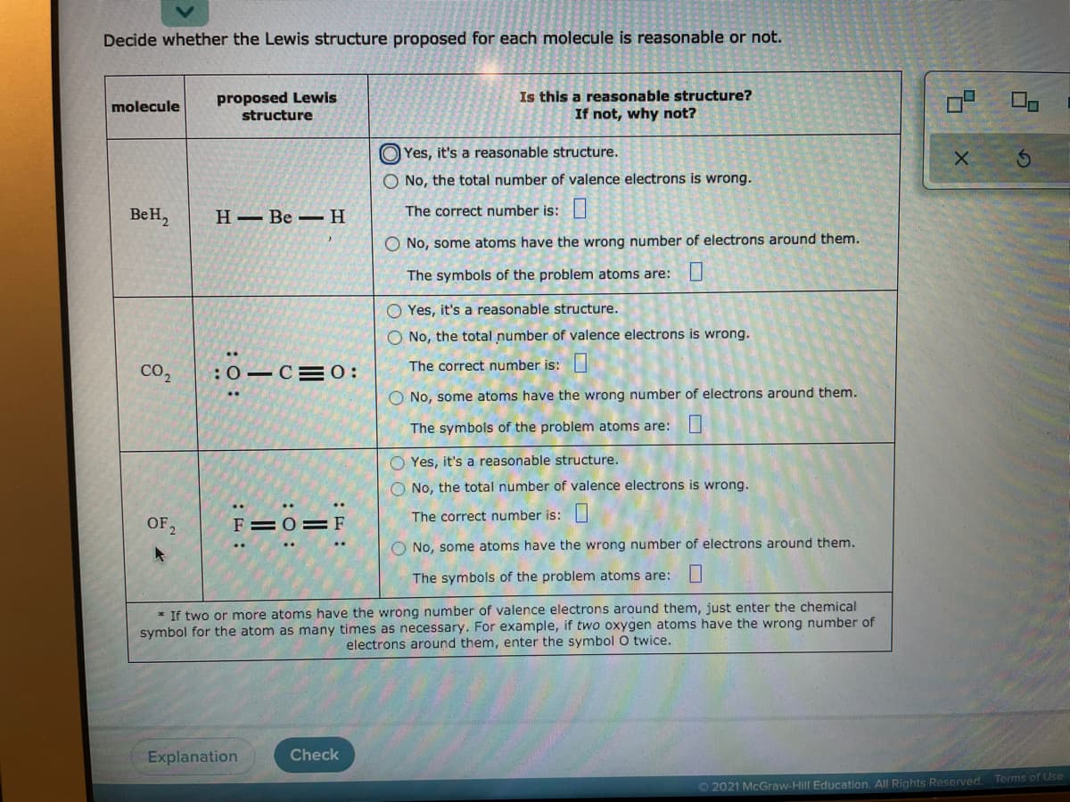 Decide whether the Lewis structure proposed for each molecule is reasonable or not.
proposed Lewis
structure
Is this a reasonable structure?
If not, why not?
molecule
O Yes, it's a reasonable structure.
O No, the total number of valence electrons is wrong.
BeH,
Н— Ве —Н
The correct number is:
O No, some atoms have the wrong number of electrons around them.
The symbols of the problem atoms are:U
O Yes, it's a reasonable structure.
O No, the total number of valence electrons is wrong.
CO2
:0-C=0:
The correct number is:
O No, some atoms have the wrong number of electrons around them.
The symbols of the problem atoms are: U
O Yes, it's a reasonable structure.
O No, the total number of valence electrons is wrong.
OF2
F=0=F
The correct number is:
O No, some atoms have the wrong number of electrons around them.
..
The symbols of the problem atoms are:
* If two or more atoms have the wrong number of valence electrons around them, just enter the chemical
symbol for the atom as many times as necessary. For example, if two oxygen atoms have the wrong number of
electrons around them, enter the symbol O twice.
Explanation
Check
O 2021 McGraw-Hill Education. All Rights Reserved. Terms of Use
