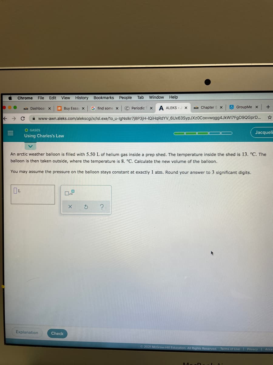 Chrome
File
Edit
View History
Bookmarks
People
Tab
Window Help
Hcc Dashboar x
E Buy Essay x
G find some x
© Periodic T x
A ALEKS - J X
Hộc Chapter 5 x
E GroupMe x
+
A www-awn.aleks.com/alekscgi/x/lsl.exe/10_u-IgNsIkr7j8P3jH-IQİHQRDYV_6Ux63SypJXz0Coxvwqgg4JkWIZFgD9QGprD..
O GASES
Jacqueli
Using Charles's Law
An arctic weather balloon is filled with 5.50 L of helium gas inside a prep shed. The temperature inside the shed is 13. °C. The
balloon is then taken outside, where the temperature is 8. °C. Calculate the new volume of the balloon.
You may assume the pressure on the balloon stays constant at exactly 1 atm. Round your answer to 3 significant digits.
Explanation
Check
2021 McGraw-Hill Education. All Rights Reserved Terms of Use Privacy Acce
MasD
