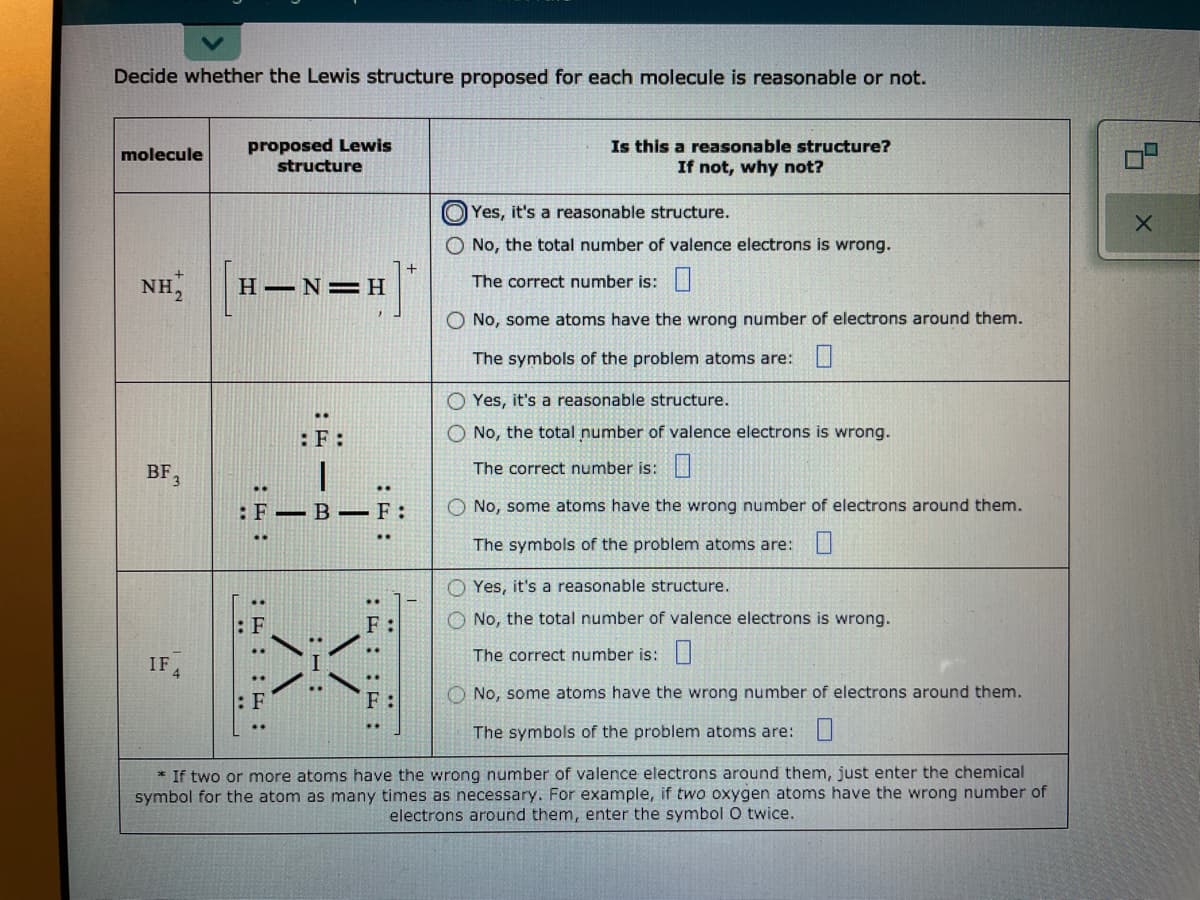 Decide whether the Lewis structure proposed for each molecule is reasonable or not.
proposed Lewis
structure
Is this a reasonable structure?
If not, why not?
molecule
O Yes, it's a reasonable structure.
O No, the total number of valence electrons is wrong.
NH,
H N=H
The correct number is:|
No, some atoms have the wrong number of electrons around them.
The symbols of the problem atoms are: LI
Yes, it's a reasonable structure.
:F:
O No, the total number of valence electrons is wrong.
BF,
The correct number is:
:F-B –F:
O No, some atoms have the wrong number of electrons around them.
The symbols of the problem atoms are: U
Yes, it's a reasonable structure.
F
No, the total number of valence electrons is wrong.
The correct number is:
IF
No, some atoms have the wrong number of electrons around them.
..
F:
The symbols of the problem atoms are: U
* If two or more atoms have the wrong number of valence electrons around them, just enter the chemical
symbol for the atom as many times as necessary. For example, if two oxygen atoms have the wrong number of
electrons around them, enter the symbol O twice.
O O
/ハ
:E: : :
