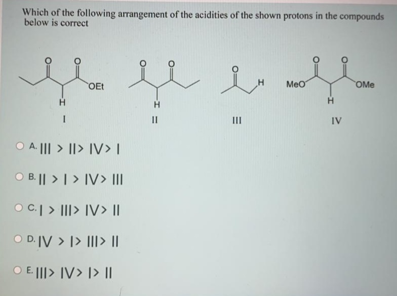 Which of the following arrangement of the acidities of the shown protons in the compounds
below is correct
OEt
Meo
OMe
H
H
II
II
IV
O A. ||| > ||> IV> |
O B.|| > | > IV> III
O C.| > |II> IV> ||
O D.IV > |> III> ||
O E. |||> IV> [> ||
