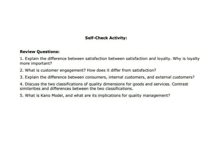 Self-Check Activity:
Review Questions:
1. Explain the difference between satisfaction between satisfaction and loyalty. Why is loyaity
more important?
2. What is customer engagement? How does it differ from satisfaction?
3. Explain the difference between consumers, internal customers, and external customers?
4. Discuss the two classifications of quality dimensions for goods and services. Contrast
similarities and differences between the two classifications.
5. What is Kano Model, and what are its implications for quality management?
