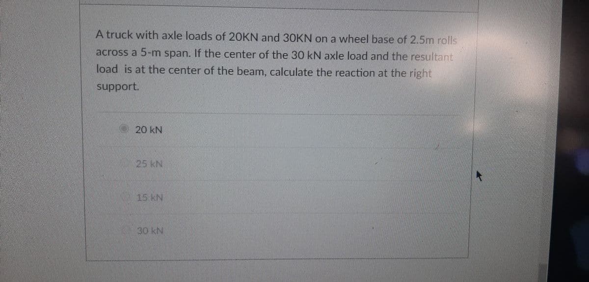 A truck with axle loads of 20KN and 3OKN on a wheel base of 2.5m rolls
across a 5-m span. If the center of the 30 kN axle load and the resultant
load is at the center of the beam, calculate the reaction at the right
support.
20 kN
25KN.
15KN
