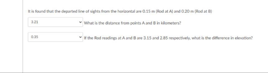 It is found that the departed line of sights from the horizontal are 0.15 m (Rod at A) and 0.20 m (Rod at B)
What is the distance from points A and B in kilometers?
3.21
0.35
If the Rod readings at A and B are 3.15 and 2.85 respectively, what is the difference in elevation?
