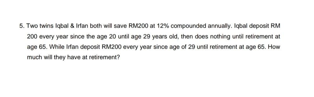 5. Two twins Iqbal & Irfan both will save RM200 at 12% compounded annually. Iqbal deposit RM
200 every year since the age 20 until age 29 years old, then does nothing until retirement at
age 65. While Irfan deposit RM200 every year since age of 29 until retirement at age 65. How
much will they have at retirement?
