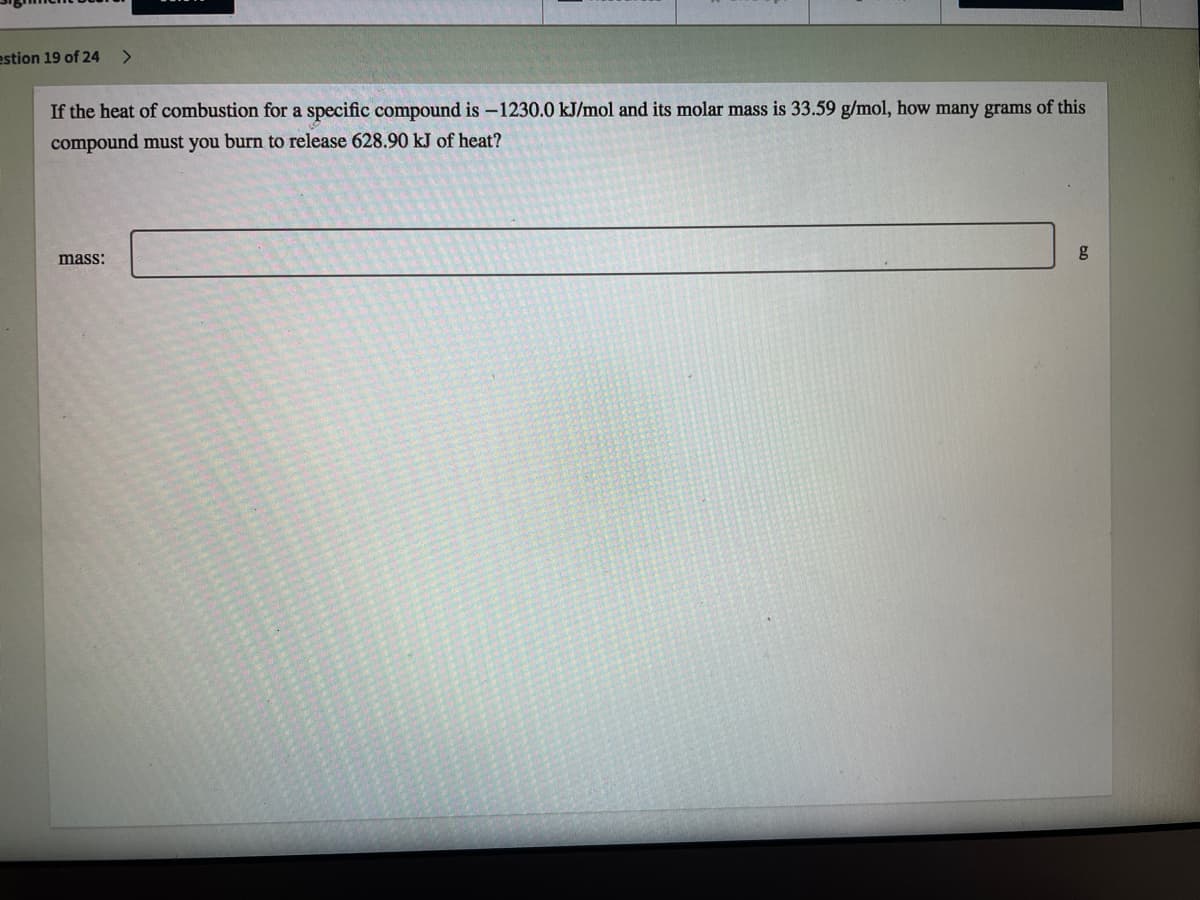 estion 19 of 24
<>
If the heat of combustion for a specific compound is –1230.0 kJ/mol and its molar mass is 33.59 g/mol, how many grams of this
compound must you burn to release 628.90 kJ of heat?
mass:
