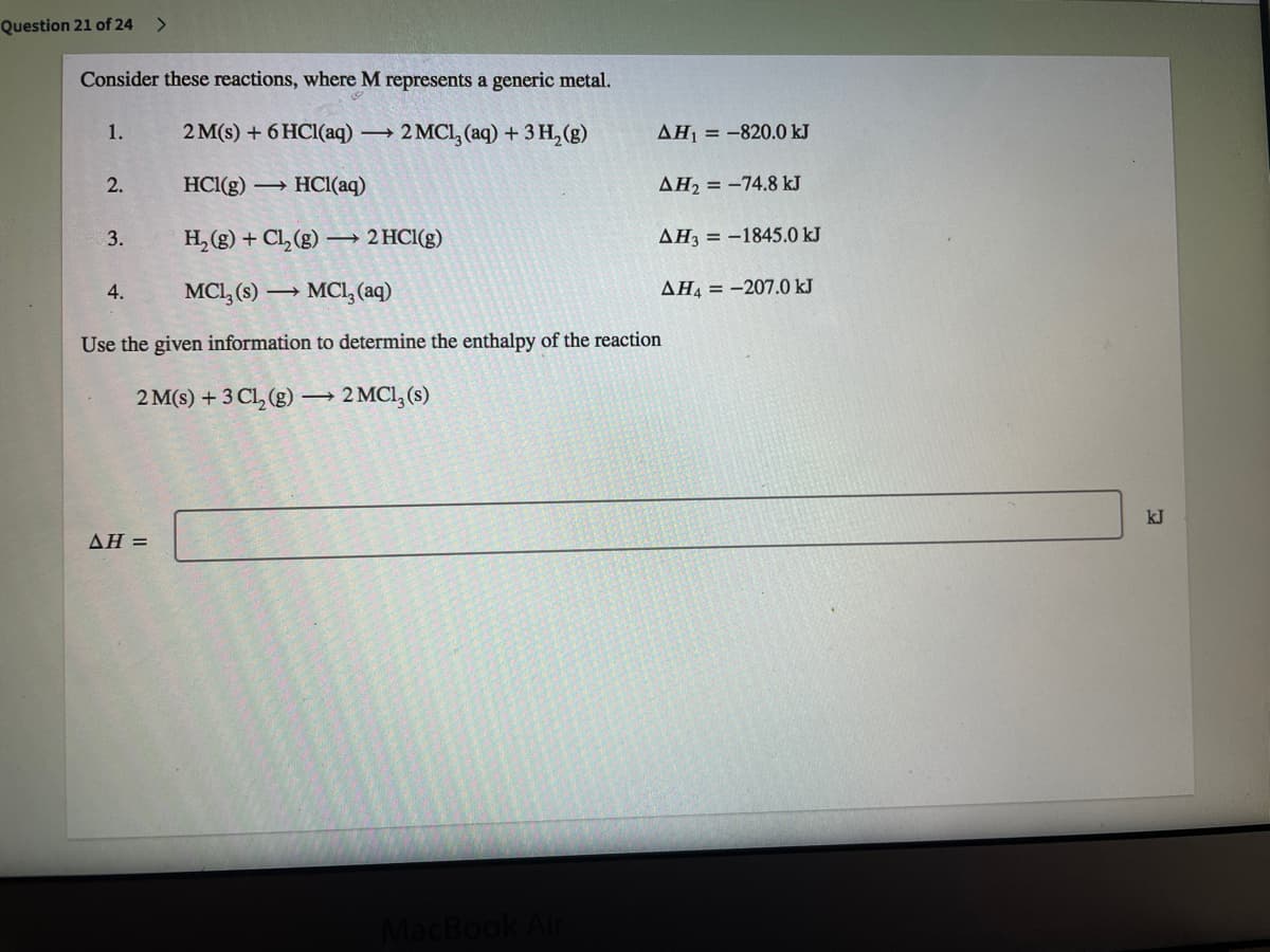 Question 21 of 24
<>
Consider these reactions, where M represents a generic metal.
1.
2 M(s) + 6 HC1(aq) -
2 MCL, (aq) + 3 Н, (в)
AH = -820.0 kJ
2.
HCl(g) HCI(aq)
AH2 = -74.8 kJ
3.
H, (g) + Cl, (g) –→ 2 HCI(g)
AH3 = -1845.0 kJ
4.
MCI, (8) → MC, (aq)
AH4 = -207.0 kJ
Use the given information to determine the enthalpy of the reaction
2 M(s) + 3 Cl, (g)
2 MCI,(s)
kJ
AH =
MacB
