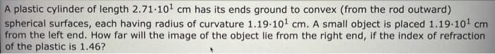 A plastic cylinder of length 2.71-101 cm has its ends ground to convex (from the rod outward)
spherical surfaces, each having radius of curvature 1.19-101 cm. A small object is placed 1.19.101 cm
from the left end. How far will the image of the object lie from the right end, if the index of refraction
of the plastic is 1.46?