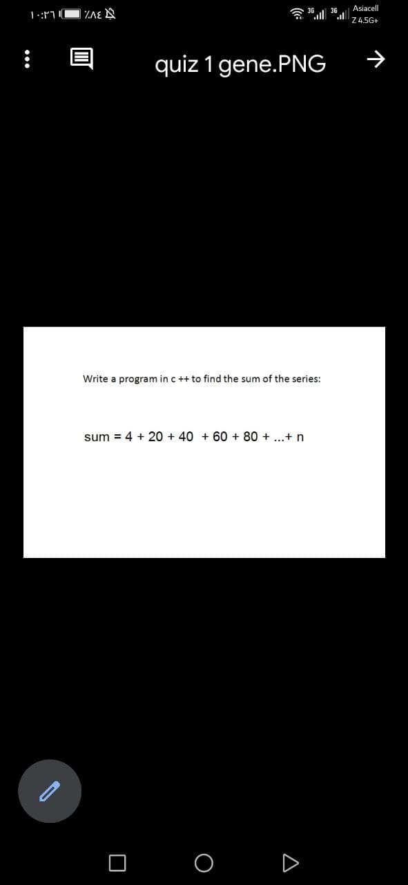 Asiacell
会1 .l
Z4.5G+
quiz 1 gene.PNG
Write a program in c ++ to find the sum of the series:
sum = 4 + 20 + 40 + 60 + 80 + ...+ n
D
