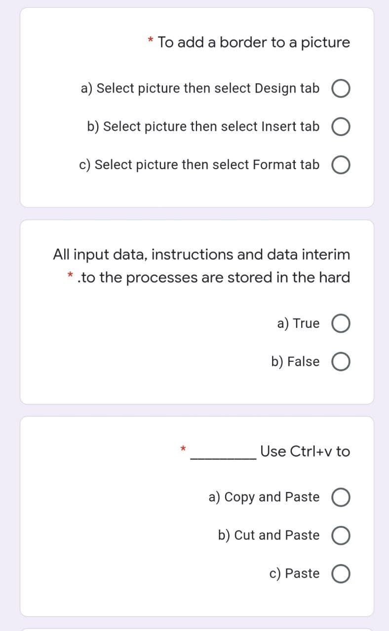 * To add a border to a picture
a) Select picture then select Design tab O
b) Select picture then select Insert tab
c) Select picture then select Format tab O
All input data, instructions and data interim
.to the processes are stored in the hard
a) True O
b) False
Use Ctrl+v to
a) Copy and Paste O
b) Cut and Paste O
c) Paste O
