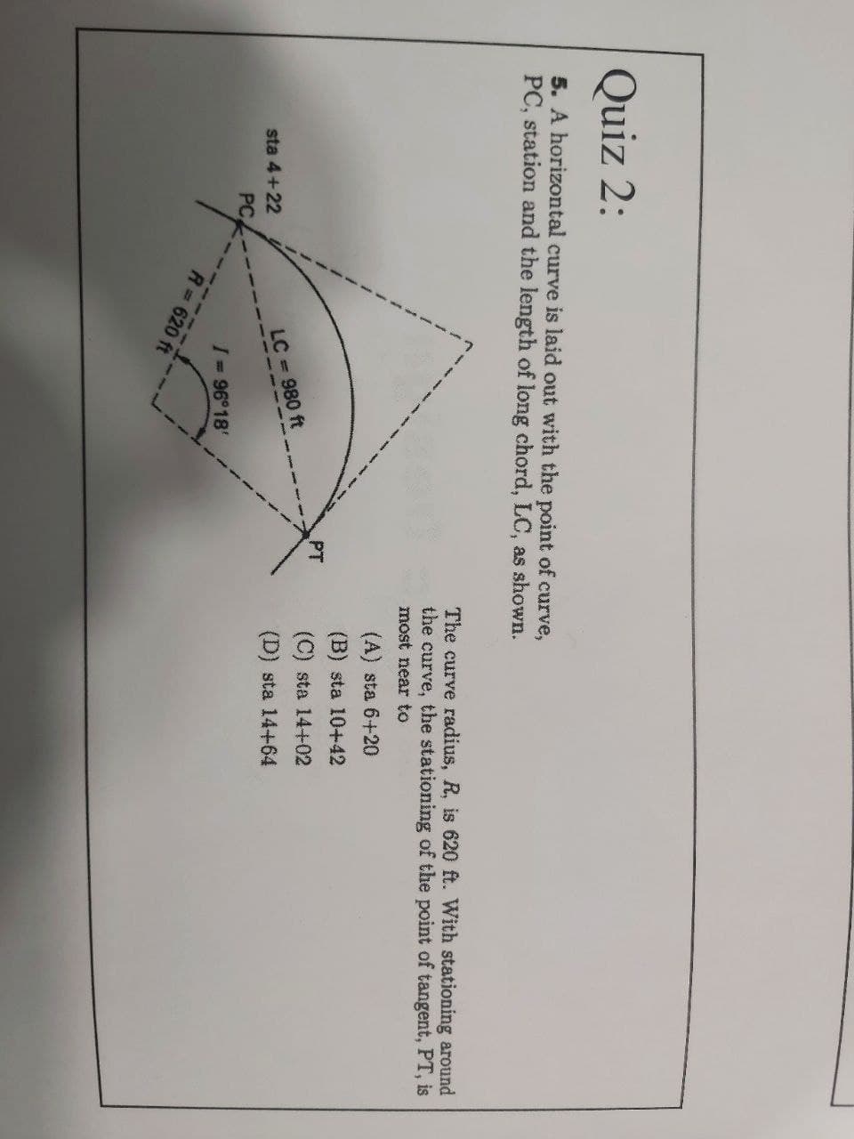 Quiz 2:
5. A horizontal curve is laid out with the point of curve,
PC, station and the length of long chord, LC, as shown.
The curve radius, R, is 620 ft. With stationing around
the curve, the stationing of the point of tangent, PT, is
most near to
(A) sta 6+20
(B) sta 10+42
PT
(C) sta 14+02
LC = 980 ft
(D) sta 14+64
sta 4+22
PC
I 96°18'
R 620 ft
