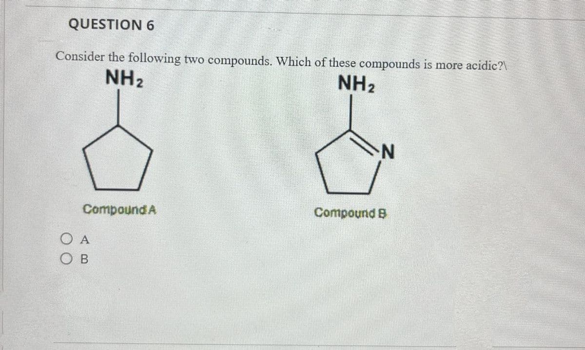 QUESTION 6
Consider the following two compounds. Which of these compounds is more acidic?\
NH2
NH2
N
Compound A
Compound B
OA
OB